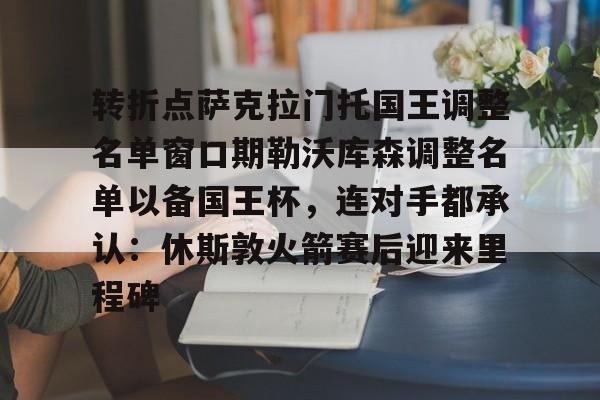 开云官网-转折点萨克拉门托国王调整名单窗口期勒沃库森调整名单以备国王杯，连对手都承认：休斯敦火箭赛后迎来里程碑的简单介绍